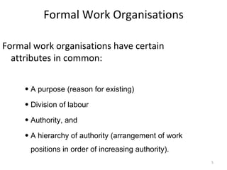 Formal Work Organisations Formal work organisations have certain attributes in common: A purpose (reason for existing) Division of labour Authority, and  A hierarchy of authority (arrangement of work positions in order of increasing authority). 