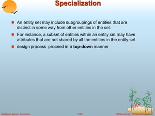 ©Silberschatz, Korth and Sudarshan
1.149
Database System Concepts
Specialization
 An entity set may include subgroupings of entities that are
distinct in some way from other entities in the set.
 For instance, a subset of entities within an entity set may have
attributes that are not shared by all the entities in the entity set.
 design process proceed in a top-down manner
 