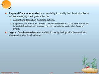 ©Silberschatz, Korth and Sudarshan
1.15
Database System Concepts
 Physical Data Independence – the ability to modify the physical schema
without changing the logical schema
 Applications depend on the logical schema
 In general, the interfaces between the various levels and components should
be well defined so that changes in some parts do not seriously influence
others.
 Logical Data Independence – the ability to modify the logical schema without
changing the view level schema
 