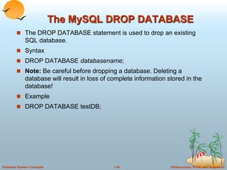 ©Silberschatz, Korth and Sudarshan
1.42
Database System Concepts
The MySQL DROP DATABASE
 The DROP DATABASE statement is used to drop an existing
SQL database.
 Syntax
 DROP DATABASE databasename;
 Note: Be careful before dropping a database. Deleting a
database will result in loss of complete information stored in the
database!
 Example
 DROP DATABASE testDB;
 