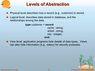 ©Silberschatz, Korth and Sudarshan
1.6
Database System Concepts
Levels of Abstraction
 Physical level describes how a record (e.g., customer) is stored.
 Logical level: describes data stored in database, and the
relationships among the data.
type customer = record
name : string;
street : string;
city : integer;
end;
 View level: application programs hide details of data types. Views
can also hide information (e.g., salary) for security purposes.
 