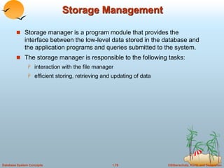 ©Silberschatz, Korth and Sudarshan
1.78
Database System Concepts
Storage Management
 Storage manager is a program module that provides the
interface between the low-level data stored in the database and
the application programs and queries submitted to the system.
 The storage manager is responsible to the following tasks:
 interaction with the file manager
 efficient storing, retrieving and updating of data
 