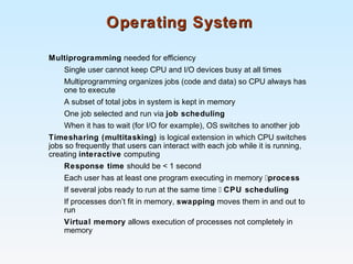 Operating SystemOperating System
Multiprogramming needed for efficiency
Single user cannot keep CPU and I/O devices busy at all times
Multiprogramming organizes jobs (code and data) so CPU always has
one to execute
A subset of total jobs in system is kept in memory
One job selected and run via job scheduling
When it has to wait (for I/O for example), OS switches to another job
Timesharing (multitasking) is logical extension in which CPU switches
jobs so frequently that users can interact with each job while it is running,
creating interactive computing
Response time should be < 1 second
Each user has at least one program executing in memory process
If several jobs ready to run at the same time  CPU scheduling
If processes don’t fit in memory, swapping moves them in and out to
run
Virtual memory allows execution of processes not completely in
memory
 