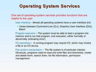 Operating System ServicesOperating System Services
One set of operating-system services provides functions that are
helpful to the user:
User interface - Almost all operating systems have a user interface (UI)
 Varies between Command-Line (CLI), Graphics User Interface (GUI),
Batch
Program execution - The system must be able to load a program into
memory and to run that program, end execution, either normally or
abnormally (indicating error)
I/O operations - A running program may require I/O, which may involve
a file or an I/O device.
File-system manipulation - The file system is of particular interest.
Obviously, programs need to read and write files and directories, create
and delete them, search them, list file Information, permission
management.
 