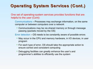 Operating System Services (Cont.)Operating System Services (Cont.)
One set of operating-system services provides functions that are
helpful to the user (Cont):
Communications – Processes may exchange information, on the same
computer or between computers over a network
 Communications may be via shared memory or through message
passing (packets moved by the OS)
Error detection – OS needs to be constantly aware of possible errors
 May occur in the CPU and memory hardware, in I/O devices, in user
program
 For each type of error, OS should take the appropriate action to
ensure correct and consistent computing
 Debugging facilities can greatly enhance the user’s and
programmer’s abilities to efficiently use the system
 