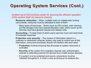Operating System Services (Cont.)Operating System Services (Cont.)
Another set of OS functions exists for ensuring the efficient operation
of the system itself via resource sharing
Resource allocation - When multiple users or multiple jobs running
concurrently, resources must be allocated to each of them
 Many types of resources - Some (such as CPU cycles, main memory,
and file storage) may have special allocation code, others (such as I/O
devices) may have general request and release code.
Accounting - To keep track of which users use how much and what kinds
of computer resources
Protection and security - The owners of information stored in a
multiuser or networked computer system may want to control use of that
information, concurrent processes should not interfere with each other
 Protection involves ensuring that all access to system resources is
controlled
 Security of the system from outsiders requires user authentication,
extends to defending external I/O devices from invalid access attempts
 If a system is to be protected and secure, precautions must be
instituted throughout it. A chain is only as strong as its weakest link.
 