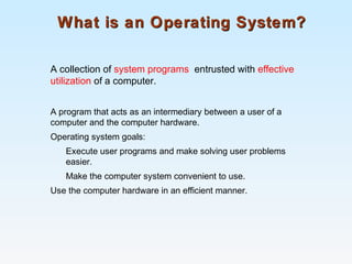 What is an Operating System?What is an Operating System?
A collection of system programs entrusted with effective
utilization of a computer.
A program that acts as an intermediary between a user of a
computer and the computer hardware.
Operating system goals:
Execute user programs and make solving user problems
easier.
Make the computer system convenient to use.
Use the computer hardware in an efficient manner.
 