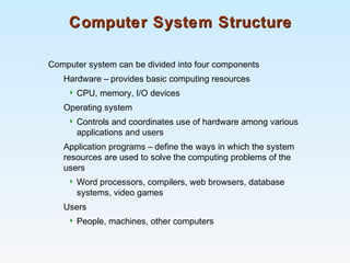 Computer System StructureComputer System Structure
Computer system can be divided into four components
Hardware – provides basic computing resources
 CPU, memory, I/O devices
Operating system
 Controls and coordinates use of hardware among various
applications and users
Application programs – define the ways in which the system
resources are used to solve the computing problems of the
users
 Word processors, compilers, web browsers, database
systems, video games
Users
 People, machines, other computers
 