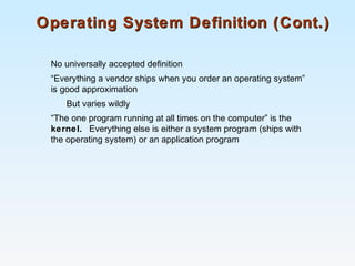 Operating System Definition (Cont.)Operating System Definition (Cont.)
No universally accepted definition
“Everything a vendor ships when you order an operating system”
is good approximation
But varies wildly
“The one program running at all times on the computer” is the
kernel. Everything else is either a system program (ships with
the operating system) or an application program
 