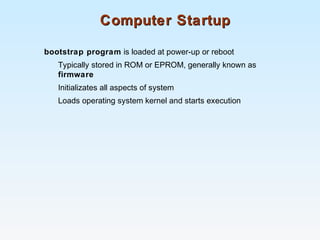 Computer StartupComputer Startup
bootstrap program is loaded at power-up or reboot
Typically stored in ROM or EPROM, generally known as
firmware
Initializates all aspects of system
Loads operating system kernel and starts execution
 