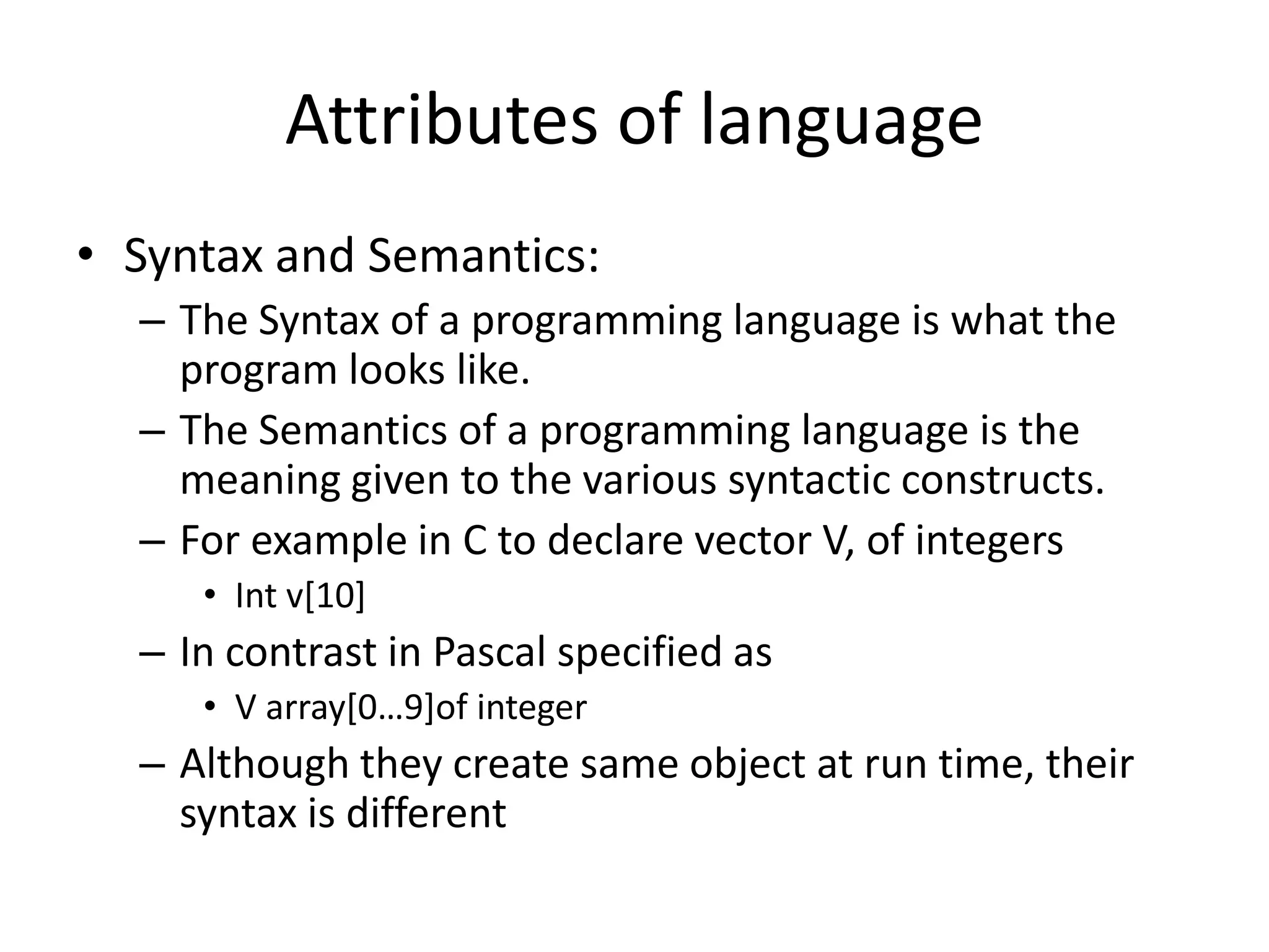 Attributes of language
• Syntax and Semantics:
– The Syntax of a programming language is what the
program looks like.
– The Semantics of a programming language is the
meaning given to the various syntactic constructs.
– For example in C to declare vector V, of integers
• Int v[10]
– In contrast in Pascal specified as
• V array[0…9]of integer
– Although they create same object at run time, their
syntax is different
 