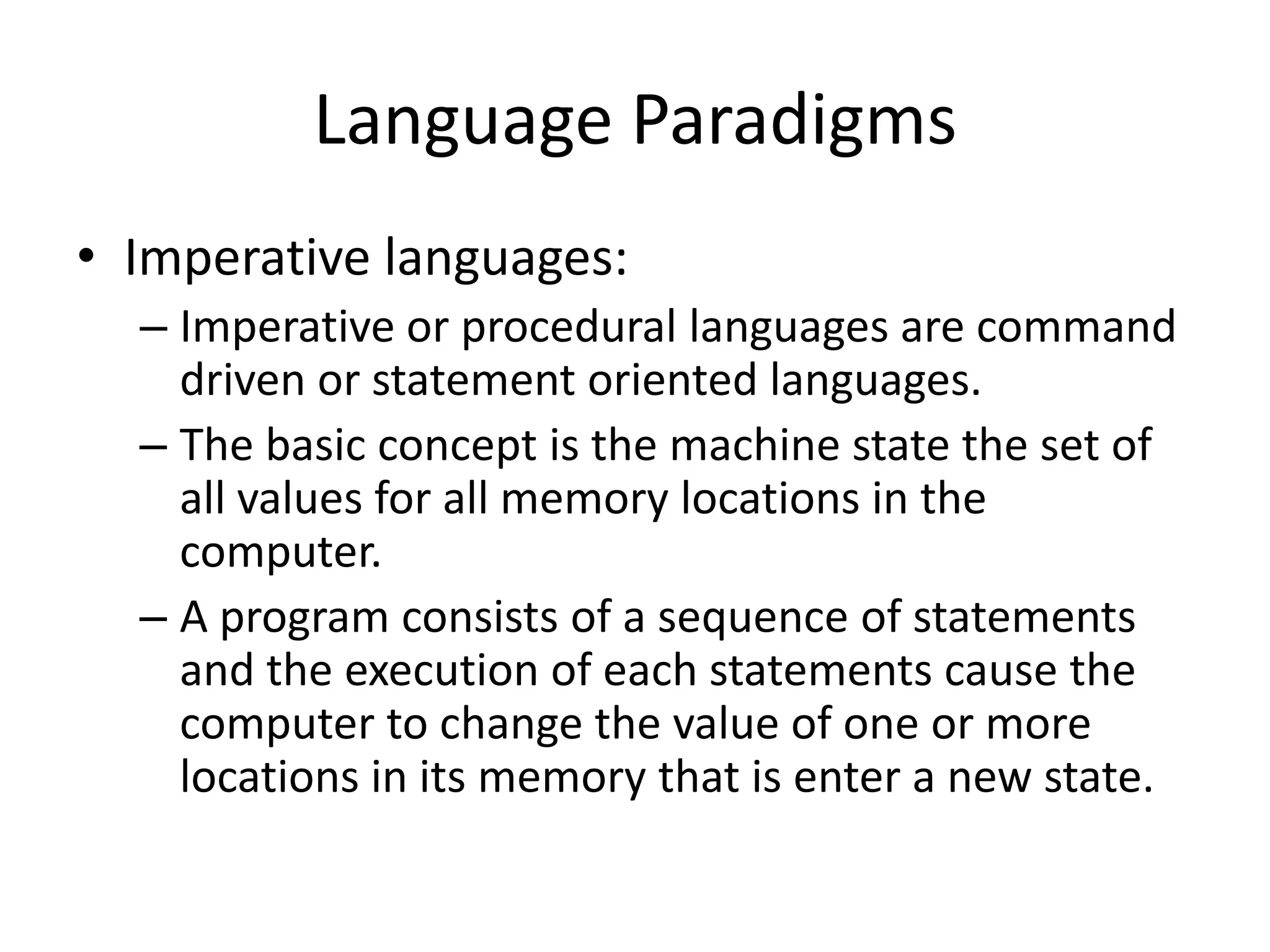 Language Paradigms
• Imperative languages:
– Imperative or procedural languages are command
driven or statement oriented languages.
– The basic concept is the machine state the set of
all values for all memory locations in the
computer.
– A program consists of a sequence of statements
and the execution of each statements cause the
computer to change the value of one or more
locations in its memory that is enter a new state.
 