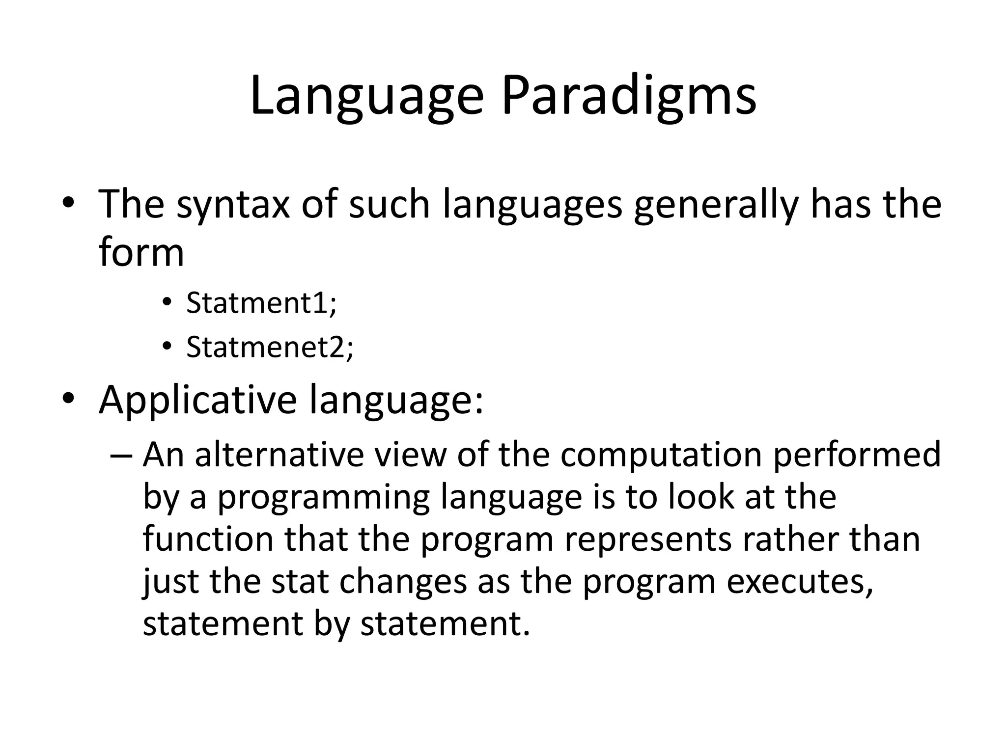 Language Paradigms
• The syntax of such languages generally has the
form
• Statment1;
• Statmenet2;
• Applicative language:
– An alternative view of the computation performed
by a programming language is to look at the
function that the program represents rather than
just the stat changes as the program executes,
statement by statement.
 