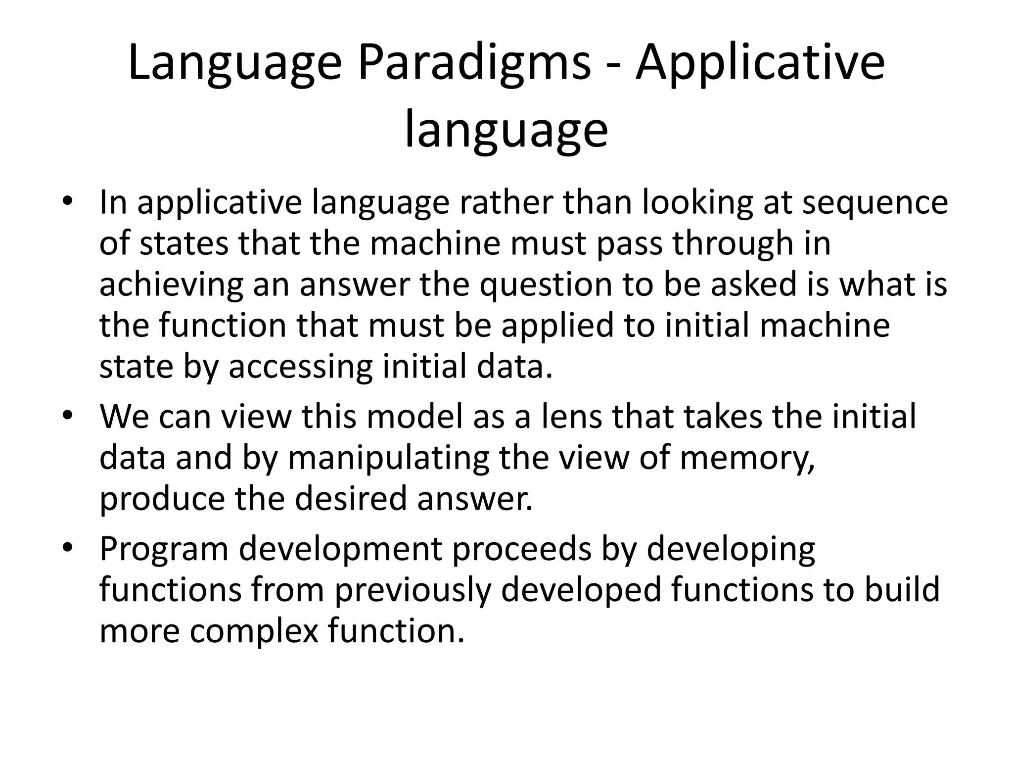 Language Paradigms - Applicative
language
• In applicative language rather than looking at sequence
of states that the machine must pass through in
achieving an answer the question to be asked is what is
the function that must be applied to initial machine
state by accessing initial data.
• We can view this model as a lens that takes the initial
data and by manipulating the view of memory,
produce the desired answer.
• Program development proceeds by developing
functions from previously developed functions to build
more complex function.
 