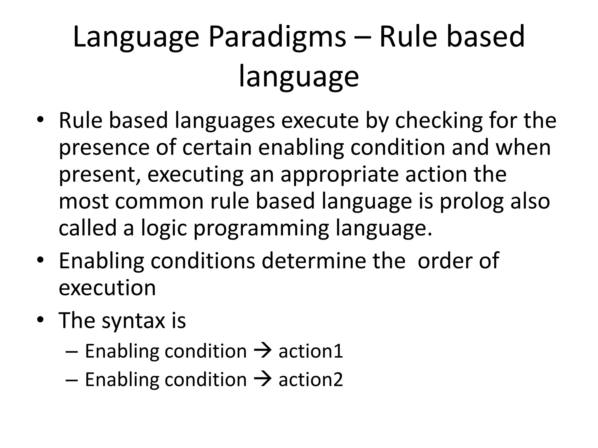 Language Paradigms – Rule based
language
• Rule based languages execute by checking for the
presence of certain enabling condition and when
present, executing an appropriate action the
most common rule based language is prolog also
called a logic programming language.
• Enabling conditions determine the order of
execution
• The syntax is
– Enabling condition  action1
– Enabling condition  action2
 
