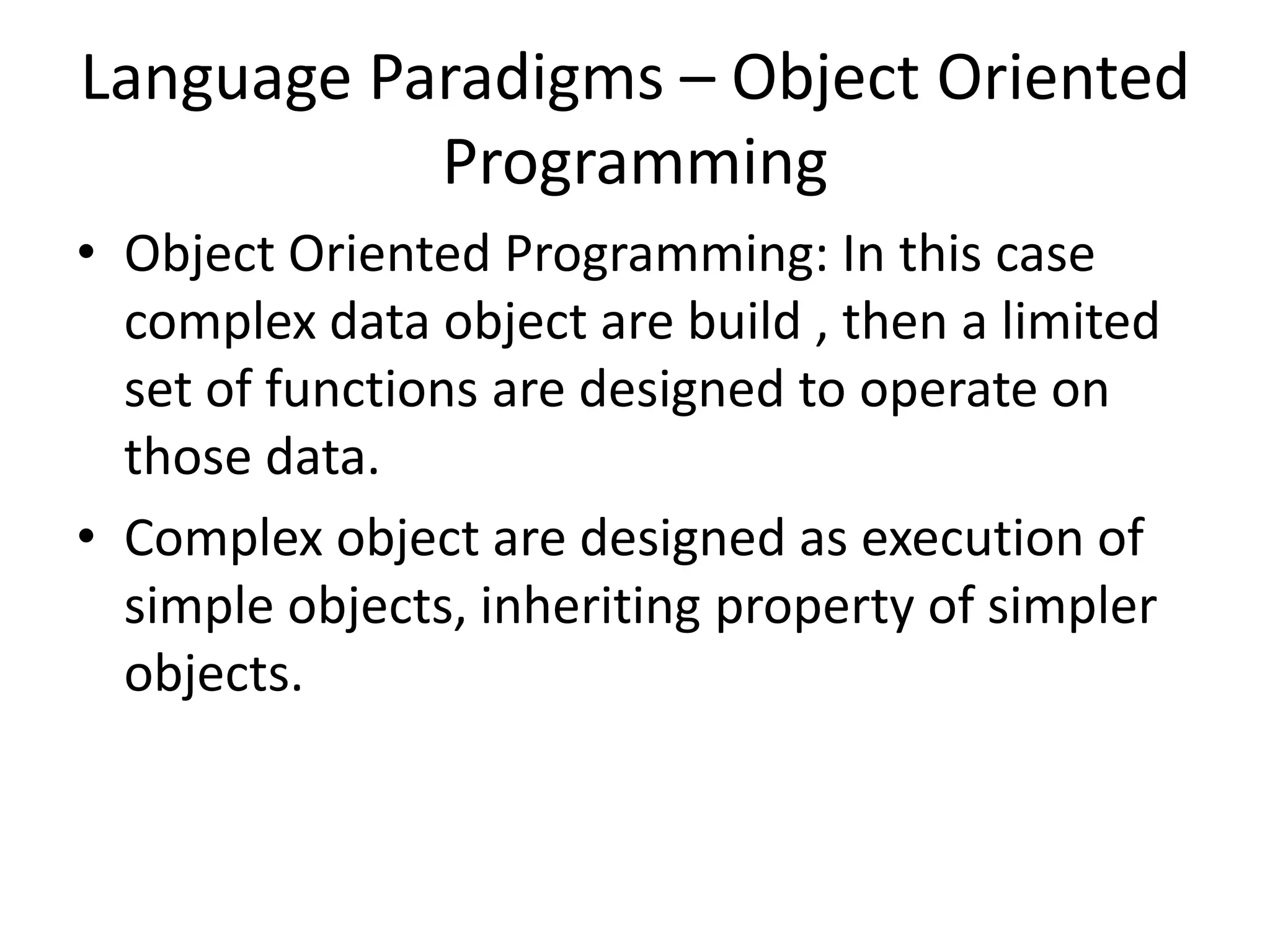 Language Paradigms – Object Oriented
Programming
• Object Oriented Programming: In this case
complex data object are build , then a limited
set of functions are designed to operate on
those data.
• Complex object are designed as execution of
simple objects, inheriting property of simpler
objects.
 