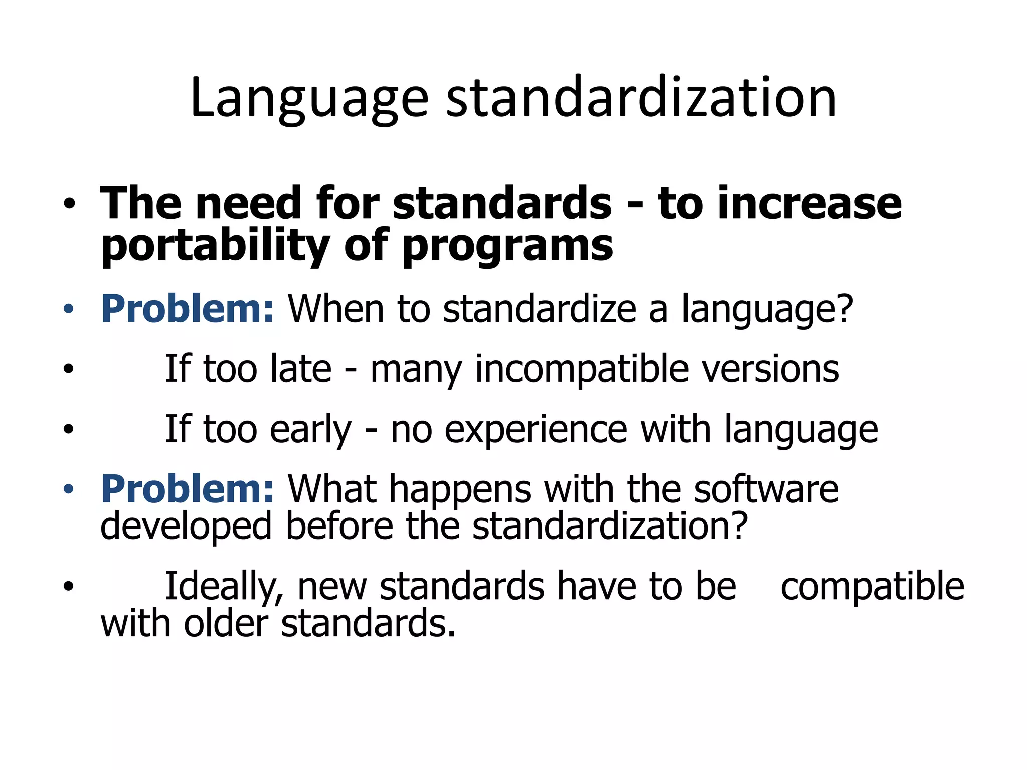 Language standardization
• The need for standards - to increase
portability of programs
• Problem: When to standardize a language?
• If too late - many incompatible versions
• If too early - no experience with language
• Problem: What happens with the software
developed before the standardization?
• Ideally, new standards have to be compatible
with older standards.
 