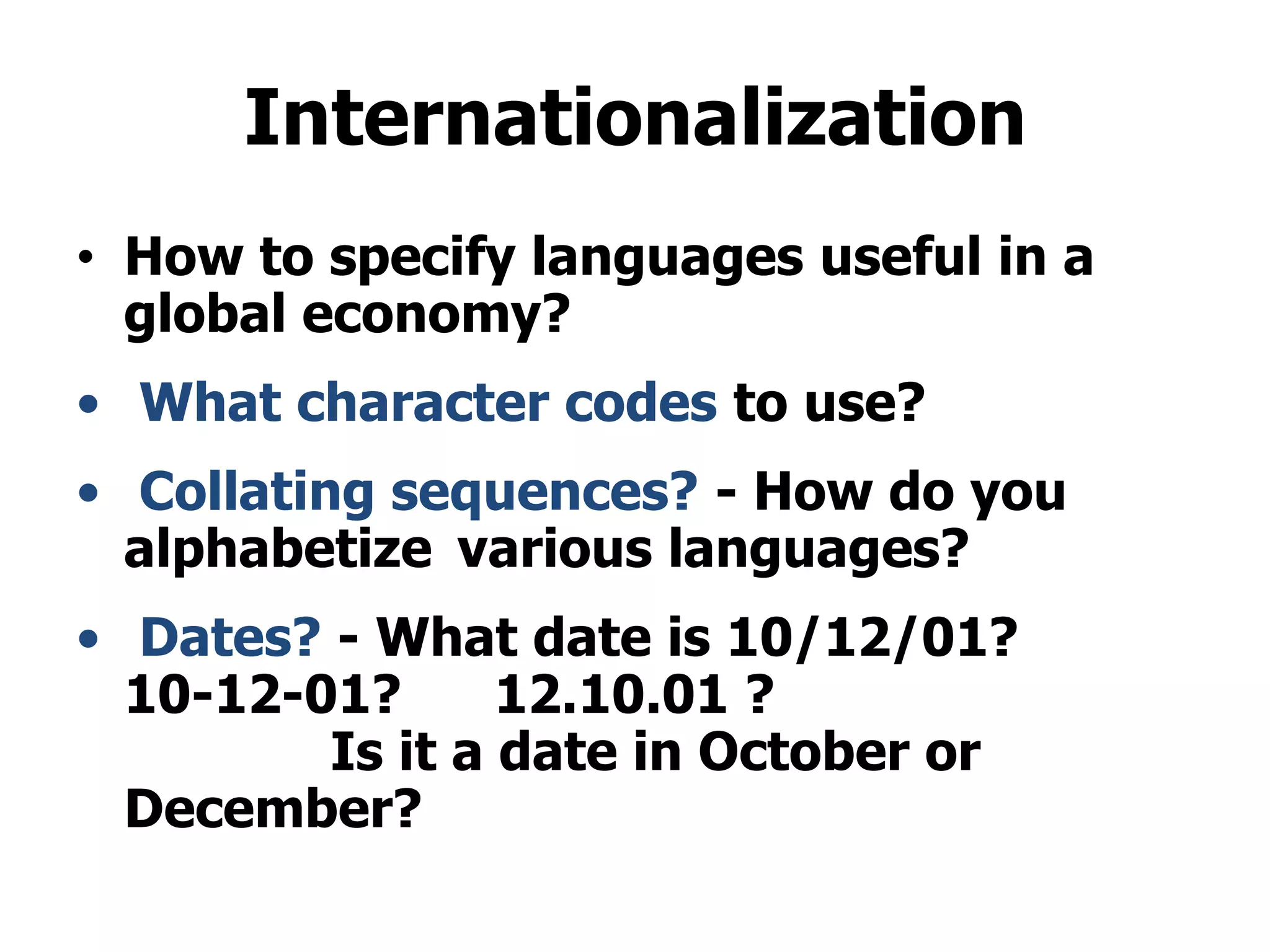 Internationalization
• How to specify languages useful in a
global economy?
• What character codes to use?
• Collating sequences? - How do you
alphabetize various languages?
• Dates? - What date is 10/12/01?
10-12-01? 12.10.01 ?
Is it a date in October or
December?
 