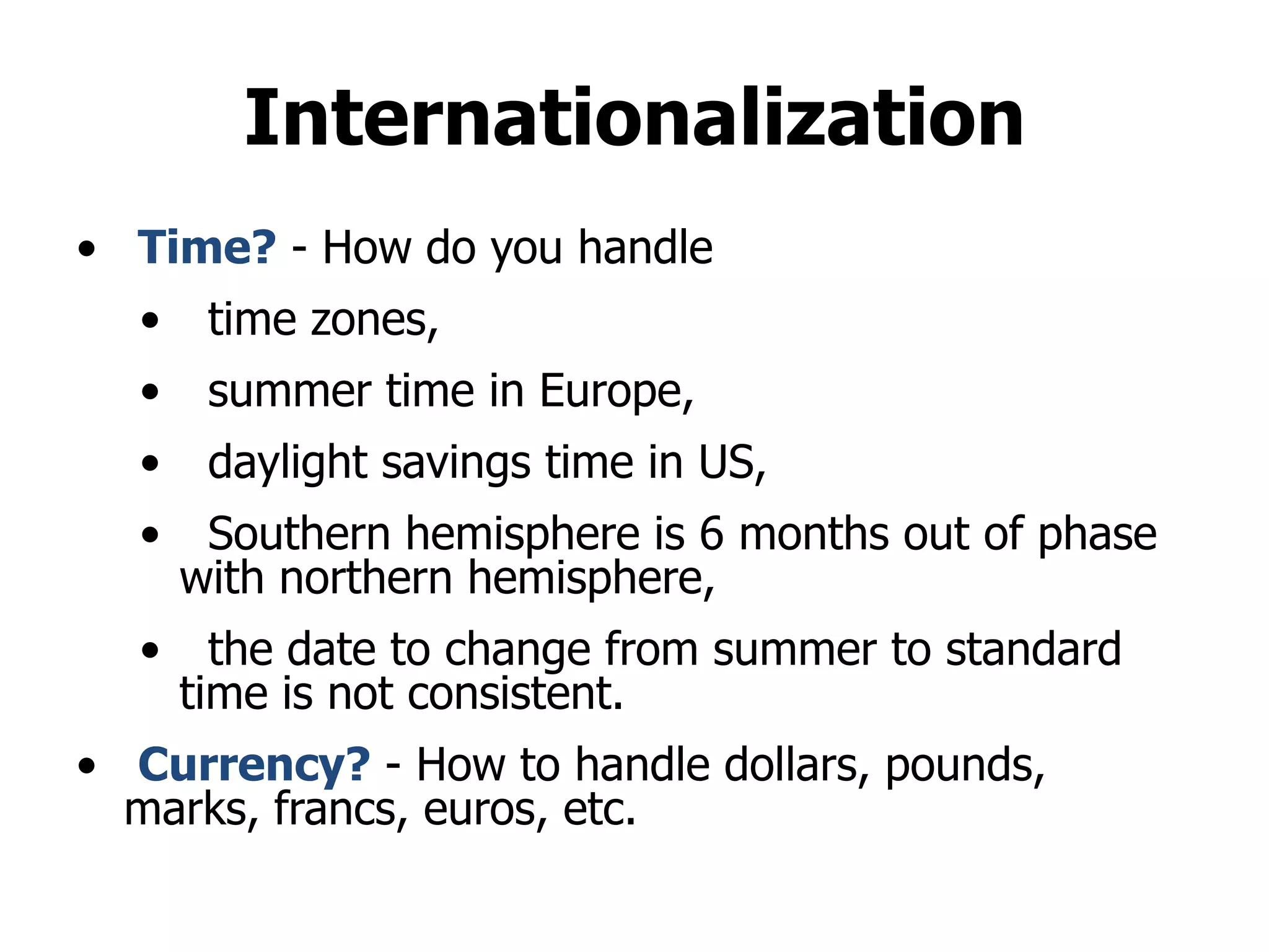 Internationalization
• Time? - How do you handle
• time zones,
• summer time in Europe,
• daylight savings time in US,
• Southern hemisphere is 6 months out of phase
with northern hemisphere,
• the date to change from summer to standard
time is not consistent.
• Currency? - How to handle dollars, pounds,
marks, francs, euros, etc.
 