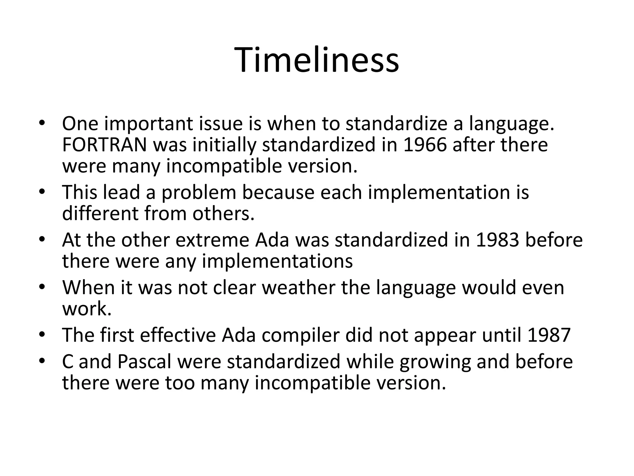 Timeliness
• One important issue is when to standardize a language.
FORTRAN was initially standardized in 1966 after there
were many incompatible version.
• This lead a problem because each implementation is
different from others.
• At the other extreme Ada was standardized in 1983 before
there were any implementations
• When it was not clear weather the language would even
work.
• The first effective Ada compiler did not appear until 1987
• C and Pascal were standardized while growing and before
there were too many incompatible version.
 