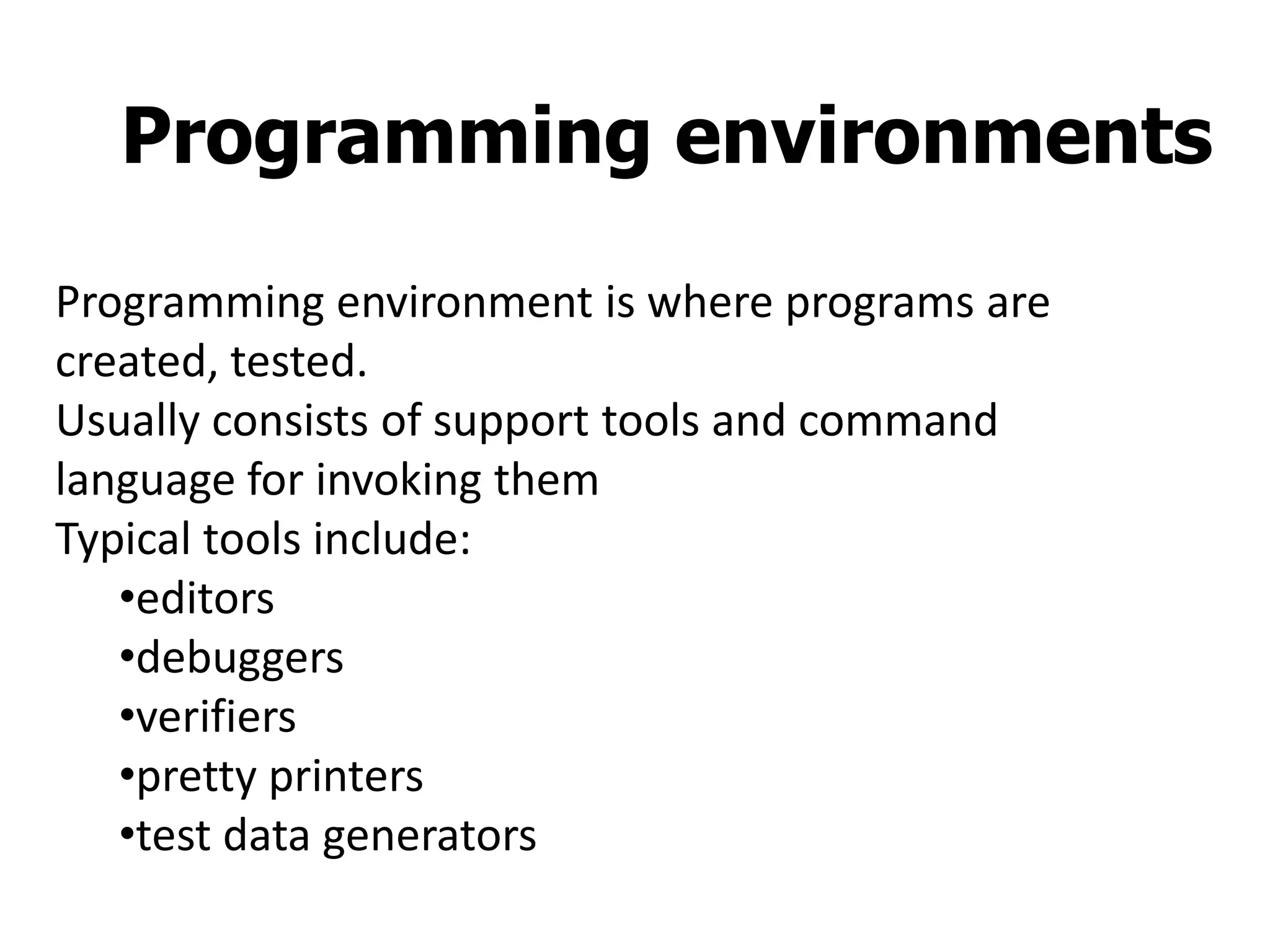 Programming environments
Programming environment is where programs are
created, tested.
Usually consists of support tools and command
language for invoking them
Typical tools include:
•editors
•debuggers
•verifiers
•pretty printers
•test data generators
 