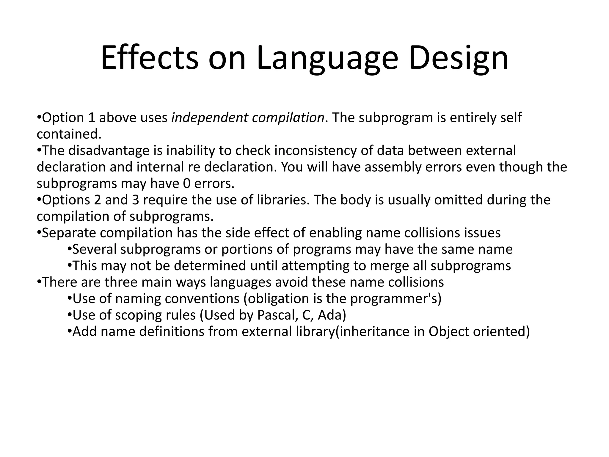 Effects on Language Design
•Option 1 above uses independent compilation. The subprogram is entirely self
contained.
•The disadvantage is inability to check inconsistency of data between external
declaration and internal re declaration. You will have assembly errors even though the
subprograms may have 0 errors.
•Options 2 and 3 require the use of libraries. The body is usually omitted during the
compilation of subprograms.
•Separate compilation has the side effect of enabling name collisions issues
•Several subprograms or portions of programs may have the same name
•This may not be determined until attempting to merge all subprograms
•There are three main ways languages avoid these name collisions
•Use of naming conventions (obligation is the programmer's)
•Use of scoping rules (Used by Pascal, C, Ada)
•Add name definitions from external library(inheritance in Object oriented)
 