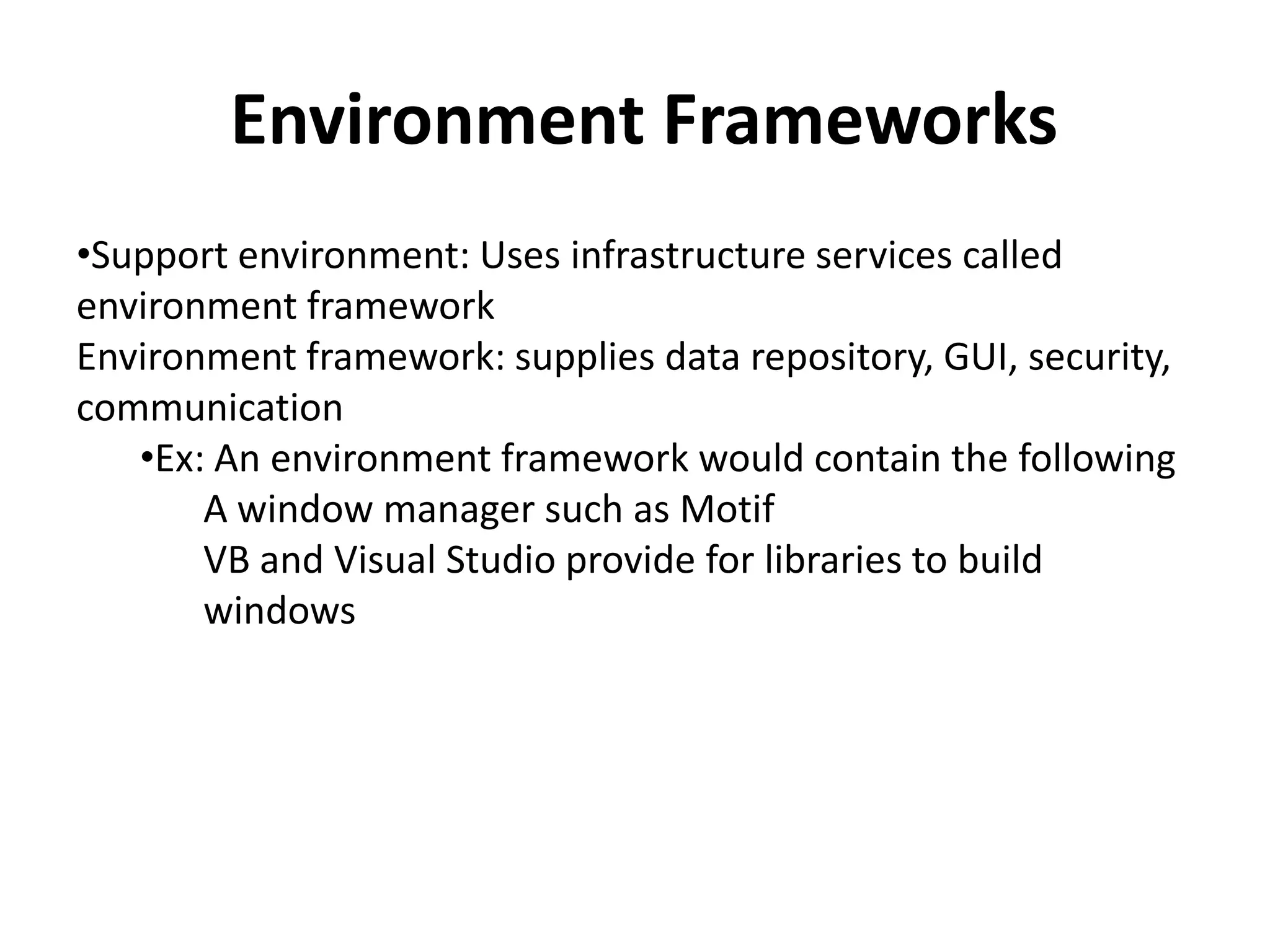 Environment Frameworks
•Support environment: Uses infrastructure services called
environment framework
Environment framework: supplies data repository, GUI, security,
communication
•Ex: An environment framework would contain the following
A window manager such as Motif
VB and Visual Studio provide for libraries to build
windows
 