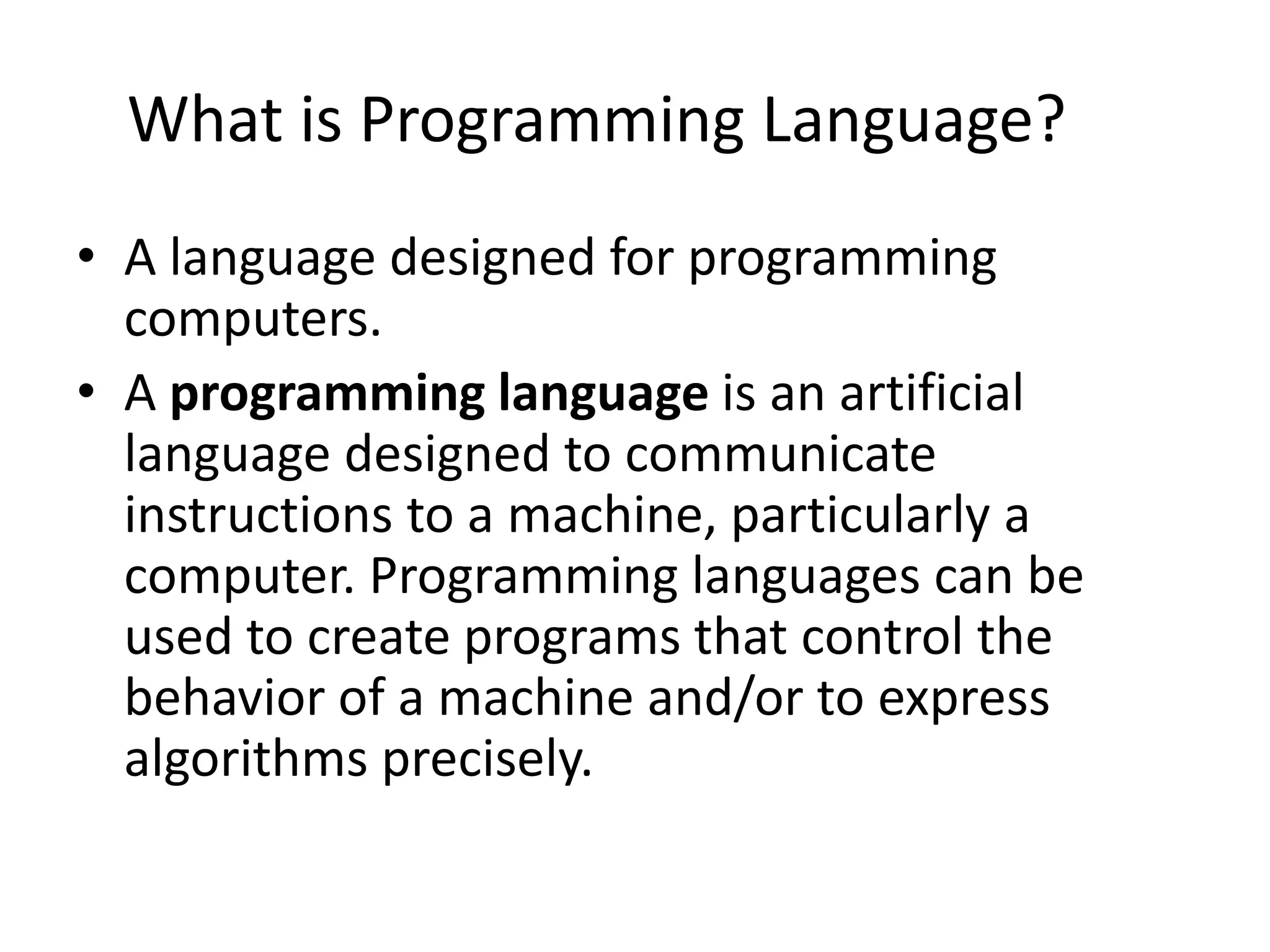 What is Programming Language?
• A language designed for programming
computers.
• A programming language is an artificial
language designed to communicate
instructions to a machine, particularly a
computer. Programming languages can be
used to create programs that control the
behavior of a machine and/or to express
algorithms precisely.
 