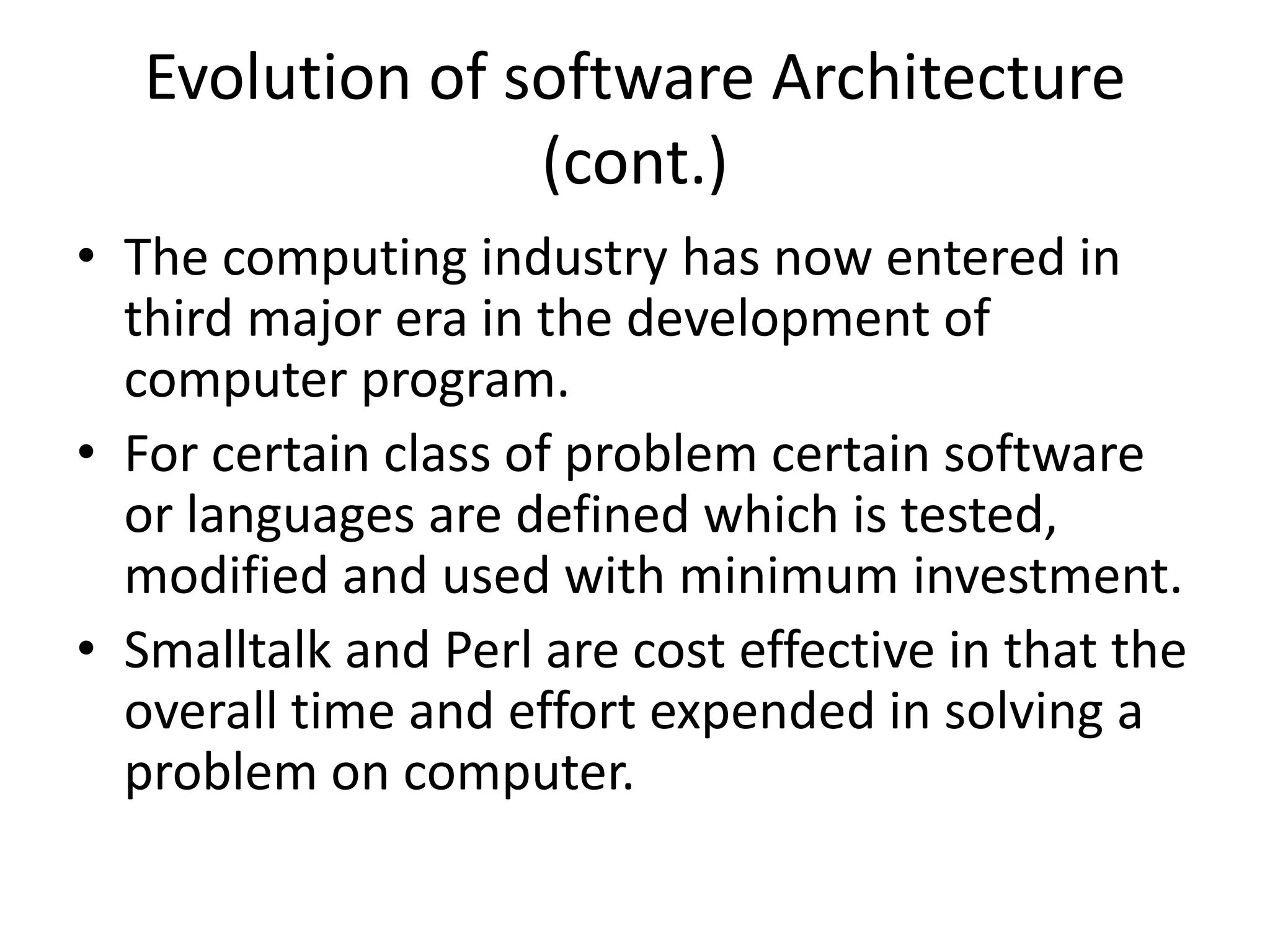 Evolution of software Architecture
(cont.)
• The computing industry has now entered in
third major era in the development of
computer program.
• For certain class of problem certain software
or languages are defined which is tested,
modified and used with minimum investment.
• Smalltalk and Perl are cost effective in that the
overall time and effort expended in solving a
problem on computer.
 