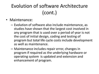 Evolution of software Architecture
(cont.)
• Maintenance:
– Evolution of software also include maintenance, as
studies have shown that the largest cost involved in
any program that is used over a period of year is not
the cost of initial design, coding and testing of
program but total life cycle costs include development
as well as maintenance.
– Maintenance includes repair error, changes in
program if required as the underlying hardware or
operating system is updated and extension and
enhancement of program.
 