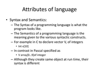 Attributes of language
• Syntax and Semantics:
– The Syntax of a programming language is what the
program looks like.
– The Semantics of a programming language is the
meaning given to the various syntactic constructs.
– For example in C to declare vector V, of integers
• Int v[10]
– In contrast in Pascal specified as
• V array[0…9]of integer
– Although they create same object at run time, their
syntax is different
 