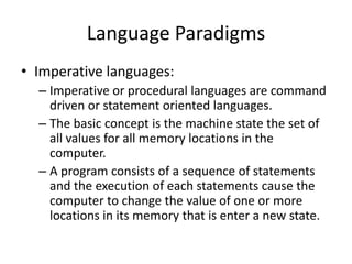 Language Paradigms
• Imperative languages:
– Imperative or procedural languages are command
driven or statement oriented languages.
– The basic concept is the machine state the set of
all values for all memory locations in the
computer.
– A program consists of a sequence of statements
and the execution of each statements cause the
computer to change the value of one or more
locations in its memory that is enter a new state.
 