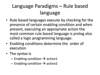 Language Paradigms – Rule based
language
• Rule based languages execute by checking for the
presence of certain enabling condition and when
present, executing an appropriate action the
most common rule based language is prolog also
called a logic programming language.
• Enabling conditions determine the order of
execution
• The syntax is
– Enabling condition  action1
– Enabling condition  action2
 