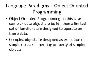Language Paradigms – Object Oriented
Programming
• Object Oriented Programming: In this case
complex data object are build , then a limited
set of functions are designed to operate on
those data.
• Complex object are designed as execution of
simple objects, inheriting property of simpler
objects.
 