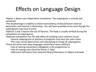 Effects on Language Design
•Option 1 above uses independent compilation. The subprogram is entirely self
contained.
•The disadvantage is inability to check inconsistency of data between external
declaration and internal re declaration. You will have assembly errors even though the
subprograms may have 0 errors.
•Options 2 and 3 require the use of libraries. The body is usually omitted during the
compilation of subprograms.
•Separate compilation has the side effect of enabling name collisions issues
•Several subprograms or portions of programs may have the same name
•This may not be determined until attempting to merge all subprograms
•There are three main ways languages avoid these name collisions
•Use of naming conventions (obligation is the programmer's)
•Use of scoping rules (Used by Pascal, C, Ada)
•Add name definitions from external library(inheritance in Object oriented)
 