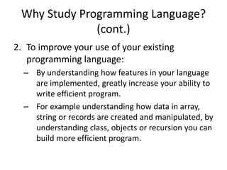 Why Study Programming Language?
(cont.)
2. To improve your use of your existing
programming language:
– By understanding how features in your language
are implemented, greatly increase your ability to
write efficient program.
– For example understanding how data in array,
string or records are created and manipulated, by
understanding class, objects or recursion you can
build more efficient program.
 