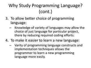 Why Study Programming Language?
(cont.)
3. To allow better choice of programming
language:
– Knowledge of variety of languages may allow the
choice of just language for particular project,
there by reducing required coding efforts.
4. To make it easier to learn a new language:
– Varity of programming language constructs and
implementation techniques allows the
programmer to learn a new programming
language more easily.
 