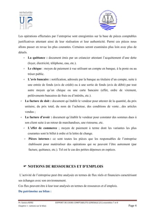 Pr. Samira RIFKI SUPPORT DE COURS COMPTABILITE GENERALE (S1) ensembles 7 et 8
Chapitre 1 : notions sur le bilan Page 4
Les opérations effectuées par l’entreprise sont enregistrées sur la base de pièces comptables
justificatives attestant ainsi de leur réalisation et leur authenticité. Parmi ces pièces nous
allons passer en revue les plus courantes. Certaines seront examinées plus loin avec plus de
détails.
 La quittance : document émis par un créancier attestant l’acquittement d’une dette
(loyer, électricité, téléphone, eau, etc.).
 Le chèque : moyen de paiement à vue utilisant un compte en banque, à la poste ou au
trésor public.
 L’avis bancaire : notification, adressée par la banque au titulaire d’un compte, suite à
une entrée de fonds (avis de crédit) ou à une sortie de fonds (avis de débit) par tout
autre moyen qu’un chèque ou une carte bancaire (effet, ordre de virement,
prélèvements bancaires de frais ou d’intérêts, etc.).
 La facture de doit : document qu’établit le vendeur pour attester de la quantité, du prix
unitaire, du prix total, du nom de l’acheteur, des conditions de vente…des articles
vendus ;
 La facture d’avoir : document qu’établit le vendeur pour constater des sommes dues à
son client suite à un retour de marchandises, une ristourne, etc.
 L’effet de commerce ; moyen de paiement à terme dont les variantes les plus
courantes sont le billet à ordre et la lettre de change.
 Pièces internes : ce sont toutes les pièces que les responsables de l’entreprise
établissent pour matérialiser des opérations qui ne peuvent l’être autrement (par
facture, quittance, etc.). Tel est le cas des petites dépenses en espèces.
 NOTIONS DE RESSOURCES ET D’EMPLOIS
L’activité de l’entreprise peut être analysée en termes de flux réels et financiers caractérisant
ses échanges avec son environnement.
Ces flux peuvent être à leur tour analysés en termes de ressources et d’emplois.
Du patrimoine au bilan :
 