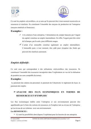 Pr. Samira RIFKI SUPPORT DE COURS COMPTABILITE GENERALE (S1) ensembles 7 et 8
Chapitre 1 : notions sur le bilan Page 6
Ce sont les emplois «réversibles», en ce sens qu’ils peuvent être à tout moment reconvertis en
ressources et réutilisés. Ils constituent l’ensemble des moyens de production de l’entreprise
(moyens matériels et financiers).
Exemples :
 A la création d’une entreprise, l’alimentation du compte bancaire par l’argent
du capital, constitue un emploi intermédiaire. En effet, l’argent peut être retiré
de la banque, par la suite, pour différents usages.
 L’achat d’un immeuble constitue également un emploi intermédiaire.
L’immeuble peut, à tout moment, être cédé pour récupérer des fonds qui
peuvent être réutilisés autrement.

Emplois définitifs :
Ce sont ceux qui correspondent à des utilisations «irréversibles» des ressources. Ils
constituent l’ensemble des ressources incorporées dans l’exploitation en vue de la réalisation
de produits (au sens comptable du terme).
Exemples :
Le paiement des salaires du personnel, le paiement de l’électricité, le règlement du loyer, le
paiement des impôts.
 ANALYSE DES FLUX ECONOMIQUES EN TERMES DE
RESSOURCES ET D’EMPLOIS
Les flux économiques établis entre l’entreprise et son environnement peuvent être
appréhendés par le biais des notions de ressources et d’emplois tant au niveau de l’entreprise
qu’au niveau de ses relations avec son environnement.
Les RESSOURCES :
 Ce sont les possibilités dont dispose l’exploitant pour les besoins de son entreprise
 