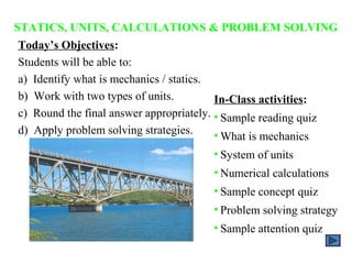 STATICS, UNITS, CALCULATIONS & PROBLEM SOLVING
 Today’s Objectives:
 Students will be able to:
 a) Identify what is mechanics / statics.
 b) Work with two types of units.         In-Class activities:
 c) Round the final answer appropriately. • Sample reading quiz
 d) Apply problem solving strategies.     • What is mechanics
                                      • System of units
                                      • Numerical calculations
                                      • Sample concept quiz
                                      • Problem solving strategy
                                      • Sample attention quiz
 
