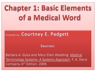Chapter 1: Basic Elements of a Medical Word Created by: Courtney E. Padgett Sources: Barbara A. Gylys and Mary Ellen Wedding. Medical Terminology Systems: A Systems Approach. F. A. Davis Company, 6th Edition, 2009. 