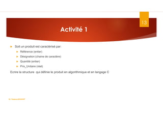 Activité 1
 Soit un produit est caractérisé par:
 Référence (entier)
 Désignation (chaine de caractère)
 Quantité (entier)
 Prix_Unitaire (réel)
Ecrire la structure qui définie le produit en algorithmique et en langage C
Dr. Fadoua.BOUAFIF
13
 