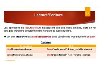 17
Lecture/Ecriture
Dr. Fadoua.BOUAFIF
En algorithme EN C
Lire(Nomvariable.champ) Scanf(‘’code format’’,& Nom_variable .champ);
ecrire(Nomvariable.champ) printf(‘’code format’’, Nom_variable .champ);
Les opérations de lecture/écriture n'acceptent que des types simples, alors on ne
peut pas lire/écrire directement une variable de type structure.
 On doit lire/écrire les attributs/champs de la variable de type structure un à un
Syntaxe
 