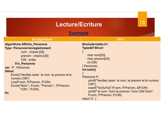 18
Lecture/Ecriture
Dr. Fadoua.BOUAFIF
Exemple
En algorithme EN C
Algorithme Affiche_Personne
Type Personne=enregistrement
nom : chaine [20]
prenom : chaine [20]
CIN : entier
Fin_Personne
var : P : Personne
Debut
Ecrire("Veuillez saisir le nom ,le prenom et le
numero CIN")
Lire(P.nom, P.Prenom, P.CIN)
Ecrire("Nom:", P.nom, "Prenom:", P.Prenom,
"CIN:", P.CIN)
fin
#include<stdio.h>
Typedef Struct
{
char nom[20];
char prenom[20];
int CIN;
} Personne;
int main()
{
Personne P;
printf("Veuillez saisir le nom, le prenom et le numero
CIN");
scanf("%s%s%d",P.nom, P.Prenom, &P.CIN)
printf(" le nom: %sn le prenom: %sn CIN:%dn",
P.nom, P.Prenom, P.CIN)
return 0; }
 