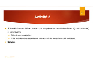 Activité 2
 Soit un étudiant est définie par son nom, son prénom et sa date de naissance(jour/mois/année)
et son moyenne
 Définir la structure étudiant
 Ecrire un programme qui permet de saisir et d’afficher les informations d’un étudiant
 Solution
Dr. Fadoua.BOUAFIF
21
 