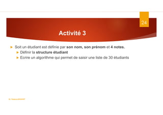 24
 Soit un étudiant est définie par son nom, son prénom et 4 notes.
 Définir la structure étudiant
 Ecrire un algorithme qui permet de saisir une liste de 30 étudiants
Activité 3
Dr. Fadoua.BOUAFIF
 