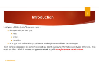 Introduction
Les types utilisés, jusqu'à présent, sont :
 des types simples, tels que:
 réel,
 entier,
 caractère,
 et le type structuré tableau qui permet de stocker plusieurs données de même type.
Il est parfois nécessaire de définir un objet qui décrit plusieurs informations de types différents. Cet
objet est alors définit à travers un type structuré appelé enregistrement ou structure.
7
Dr. Fadoua.BOUAFIF
 