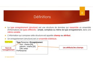Définitions
 Le type enregistrement (structure) est une structure de données qui rassemble un ensemble
d'informations de types différents : simple, complexe ou même de type enregistrement, dans une
même variable.
 L'information qui compose cette structure est appelée champ ou attribut.
 Un enregistrement (structure) est un ensemble d'attributs.
Exemple:
8
Type Personne =Enregistrement
nom : chaine [20]
prénom : chaine [20]
CIN: entier
FinPersonne
Dr. Fadoua.BOUAFIF
Nom de
l’enregistrement
Les attributs/les champs
 