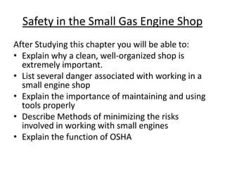 Safety in the Small Gas Engine Shop
After Studying this chapter you will be able to:
• Explain why a clean, well-organized shop is
  extremely important.
• List several danger associated with working in a
  small engine shop
• Explain the importance of maintaining and using
  tools properly
• Describe Methods of minimizing the risks
  involved in working with small engines
• Explain the function of OSHA
 
