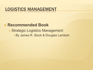 LOGISTICS MANAGEMENT
 Recommended Book
 Strategic Logistics Management
 By James R. Stock & Douglas Lambert
 